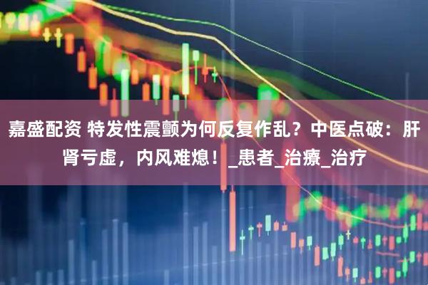 嘉盛配资 特发性震颤为何反复作乱？中医点破：肝肾亏虚，内风难熄！_患者_治療_治疗