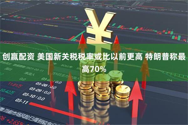 创赢配资 美国新关税税率或比以前更高 特朗普称最高70%