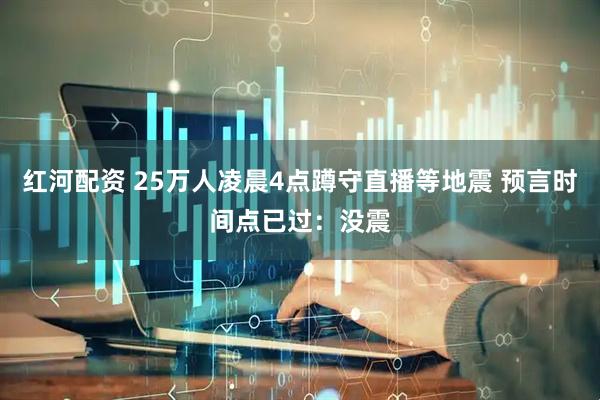红河配资 25万人凌晨4点蹲守直播等地震 预言时间点已过：没震