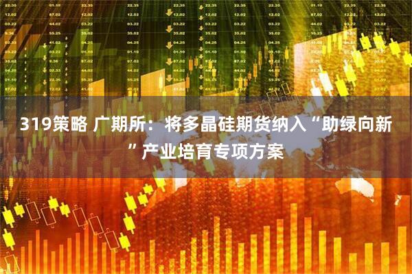 319策略 广期所：将多晶硅期货纳入“助绿向新”产业培育专项方案