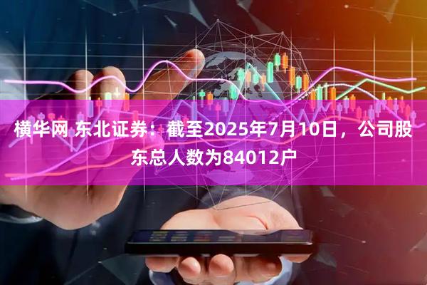 横华网 东北证券：截至2025年7月10日，公司股东总人数为84012户