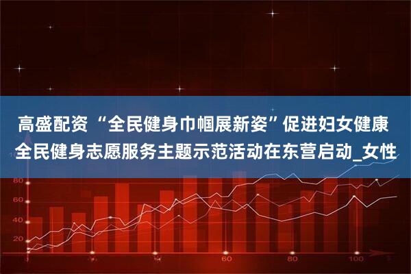 高盛配资 “全民健身巾帼展新姿”促进妇女健康 全民健身志愿服务主题示范活动在东营启动_女性