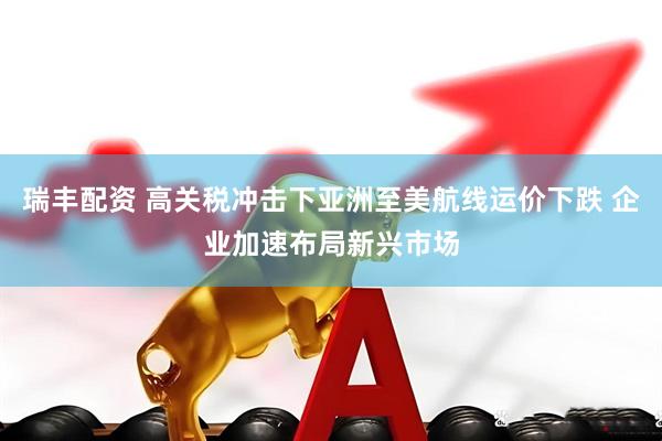 瑞丰配资 高关税冲击下亚洲至美航线运价下跌 企业加速布局新兴市场